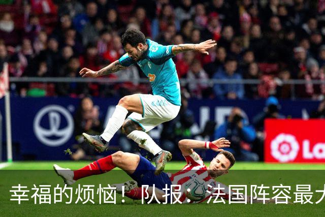 幸福的烦恼！队报：法国阵容最大的疑问 杜埃和巴尔科拉谁首发