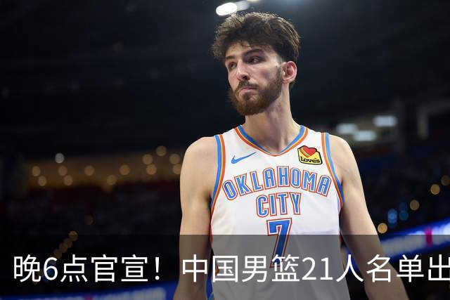 晚6点官宣！中国男篮21人名单出炉：杨瀚森回归、王俊杰领衔